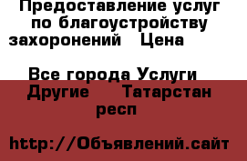 Предоставление услуг по благоустройству захоронений › Цена ­ 100 - Все города Услуги » Другие   . Татарстан респ.